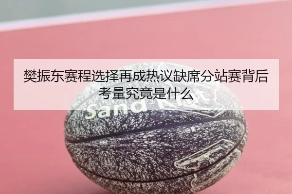 樊振东赛程选择再成热议缺席分站赛背后考量究竟是什么